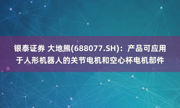銀泰證券 大地熊(688077.SH)：產(chǎn)品可應(yīng)用于人形機(jī)器人的關(guān)節(jié)電機(jī)和空心杯電機(jī)部件