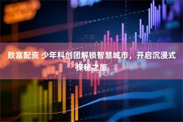 致富配資 少年科創團解鎖智慧城市，開啟沉浸式探秘之旅