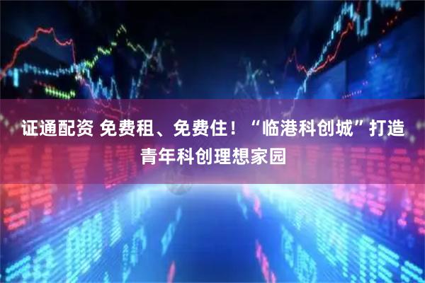 證通配資 免費租、免費住！“臨港科創城”打造青年科創理想家園