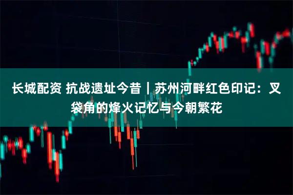 長城配資 抗戰(zhàn)遺址今昔｜蘇州河畔紅色印記：叉袋角的烽火記憶與今朝繁花