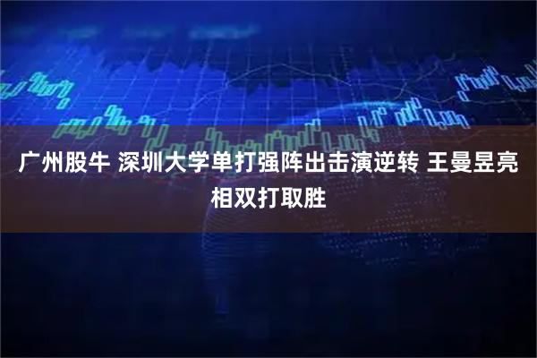 廣州股牛 深圳大學單打強陣出擊演逆轉 王曼昱亮相雙打取勝