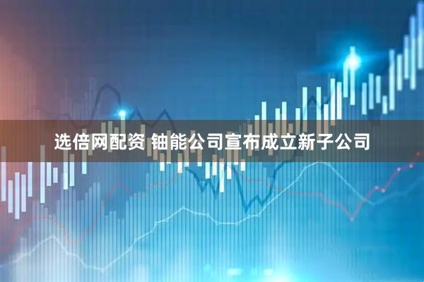 選倍網配資 鈾能公司宣布成立新子公司