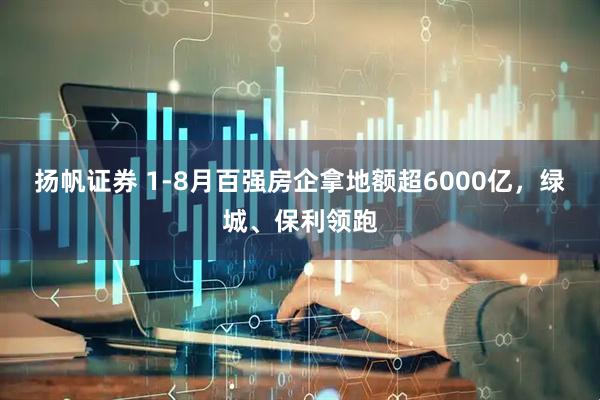 揚帆證券 1-8月百強房企拿地額超6000億，綠城、保利領跑