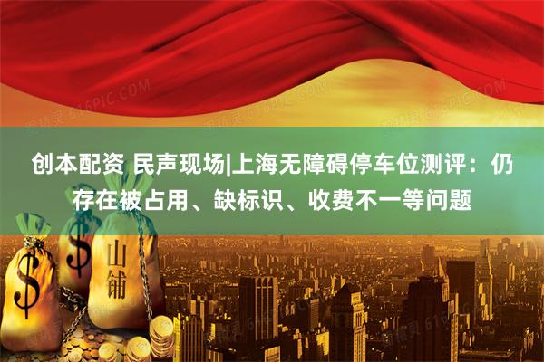 創(chuàng)本配資 民聲現(xiàn)場(chǎng)|上海無(wú)障礙停車位測(cè)評(píng)：仍存在被占用、缺標(biāo)識(shí)、收費(fèi)不一等問(wèn)題