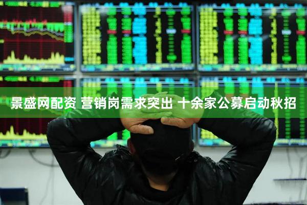 景盛網配資 營銷崗需求突出 十余家公募啟動秋招