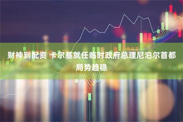 財(cái)神到配資 卡爾基就任臨時(shí)政府總理　尼泊爾首都局勢趨穩(wěn)
