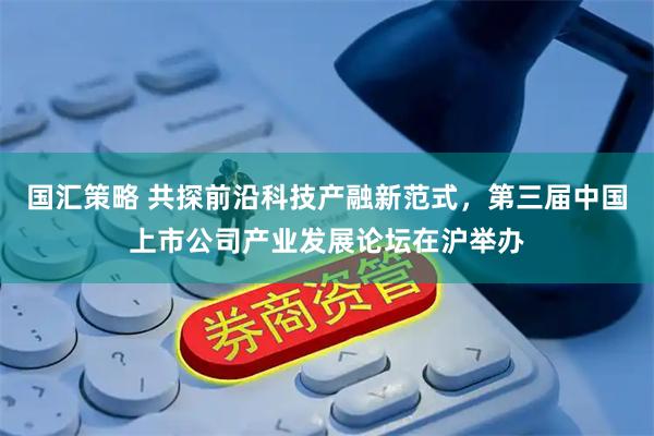 國匯策略 共探前沿科技產融新范式，第三屆中國上市公司產業發展論壇在滬舉辦