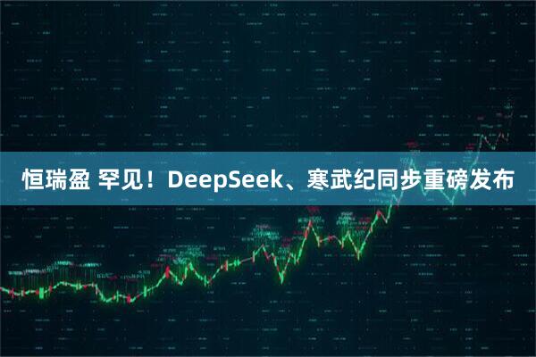 恒瑞盈 罕見！DeepSeek、寒武紀同步重磅發布