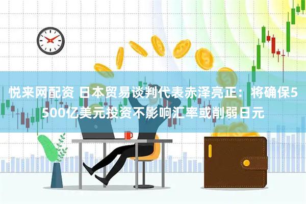 悅來網配資 日本貿易談判代表赤澤亮正：將確保5500億美元投資不影響匯率或削弱日元