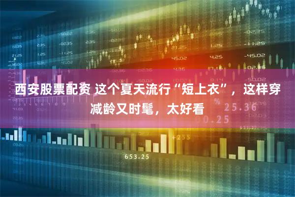 西安股票配資 這個夏天流行“短上衣”，這樣穿減齡又時髦，太好看