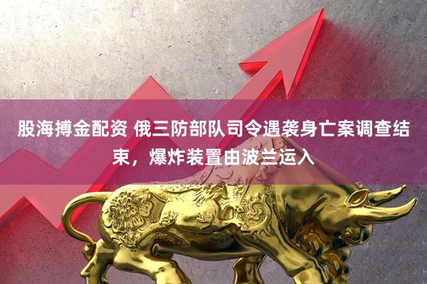 股海搏金配資 俄三防部隊(duì)司令遇襲身亡案調(diào)查結(jié)束，爆炸裝置由波蘭運(yùn)入