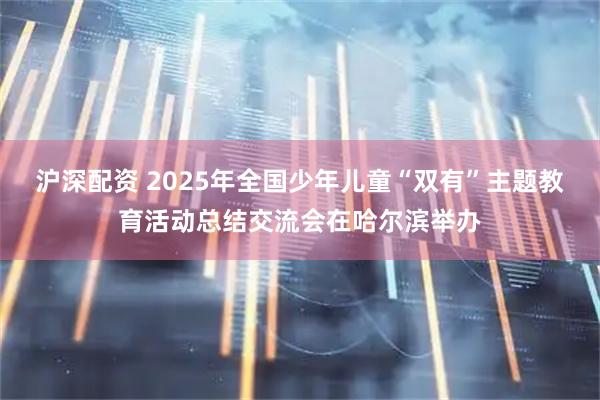 滬深配資 2025年全國少年兒童“雙有”主題教育活動總結交流會在哈爾濱舉辦