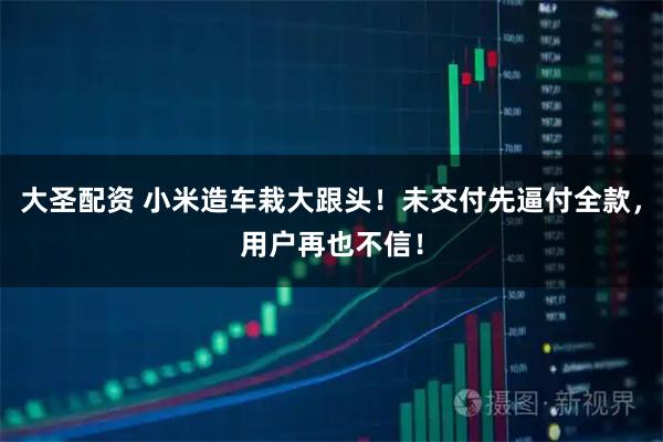 大圣配資 小米造車栽大跟頭！未交付先逼付全款，用戶再也不信！
