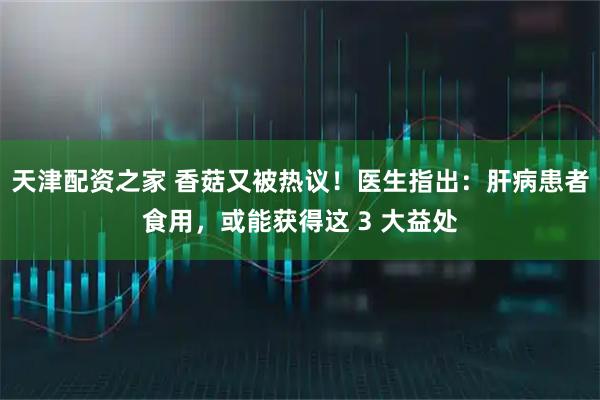 天津配資之家 香菇又被熱議！醫生指出：肝病患者食用，或能獲得這 3 大益處