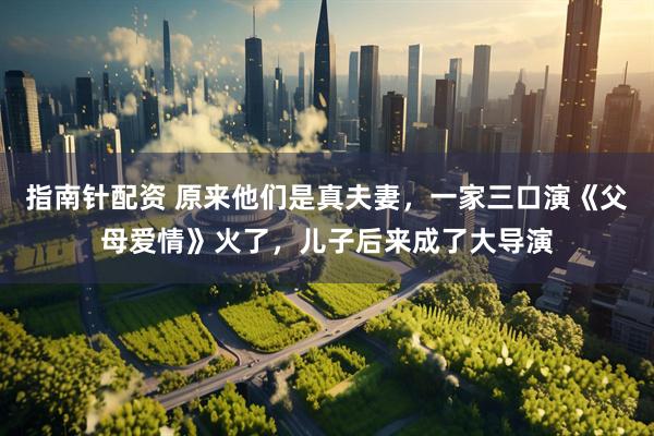 指南針配資 原來他們是真夫妻，一家三口演《父母愛情》火了，兒子后來成了大導演