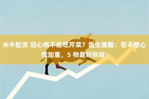 米牛配資 冠心病不能吃芹菜？醫(yī)生提醒：若不想心慌加重，5 物最好別碰！