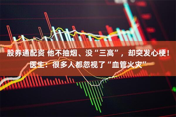 股券通配資 他不抽煙、沒“三高”，卻突發心梗！醫生：很多人都忽視了“血管火災”