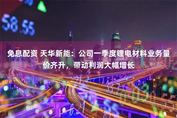 免息配資 天華新能：公司一季度鋰電材料業務量價齊升，帶動利潤大幅增長