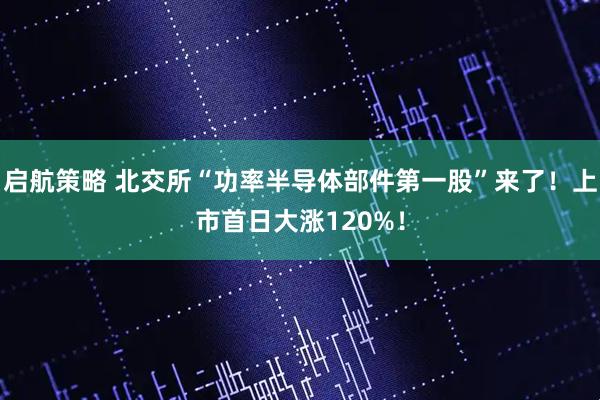 啟航策略 北交所“功率半導體部件第一股”來了！上市首日大漲120%！