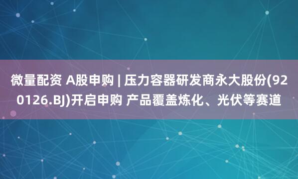 微量配資 A股申購 | 壓力容器研發商永大股份(920126.BJ)開啟申購 產品覆蓋煉化、光伏等賽道